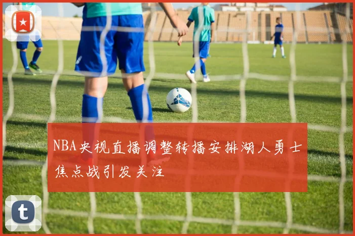 NBA央视直播调整转播安排湖人勇士焦点战引发关注
