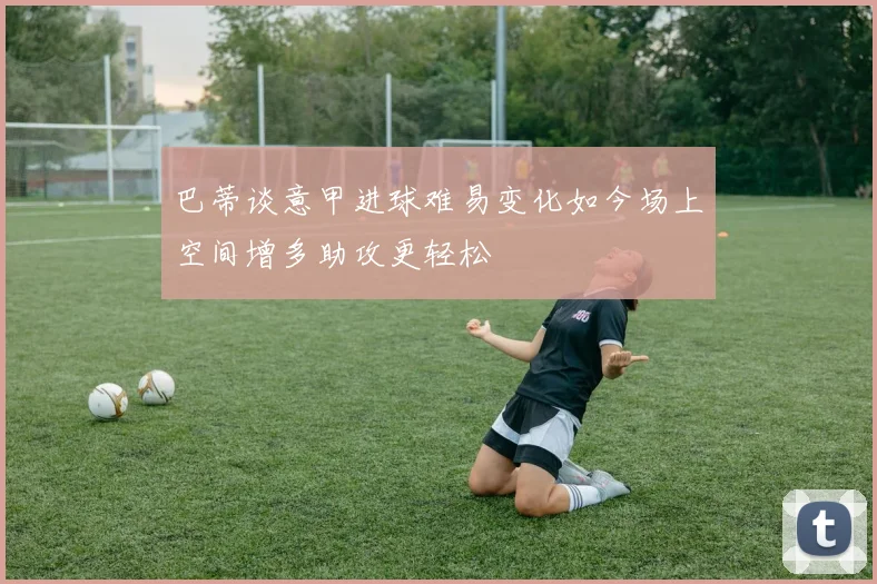 巴蒂谈意甲进球难易变化如今场上空间增多助攻更轻松
