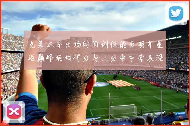 克莱本季出场时间创低能否明年重返巅峰场均得分与三分命中率表现分析