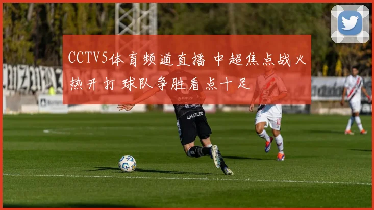 CCTV5体育频道直播 中超焦点战火热开打 球队争胜看点十足