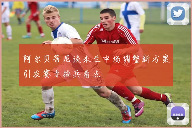 阿尔贝蒂尼谈米兰中场调整新方案引发赛季排兵看点