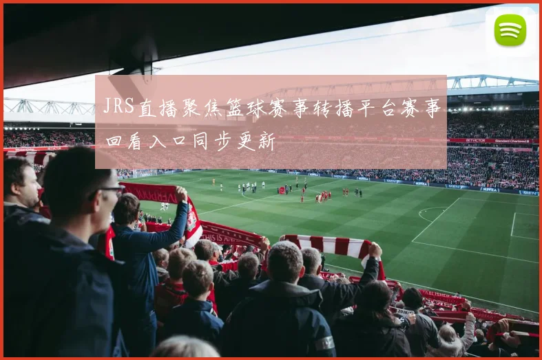 JRS直播聚焦篮球赛事转播平台赛事回看入口同步更新