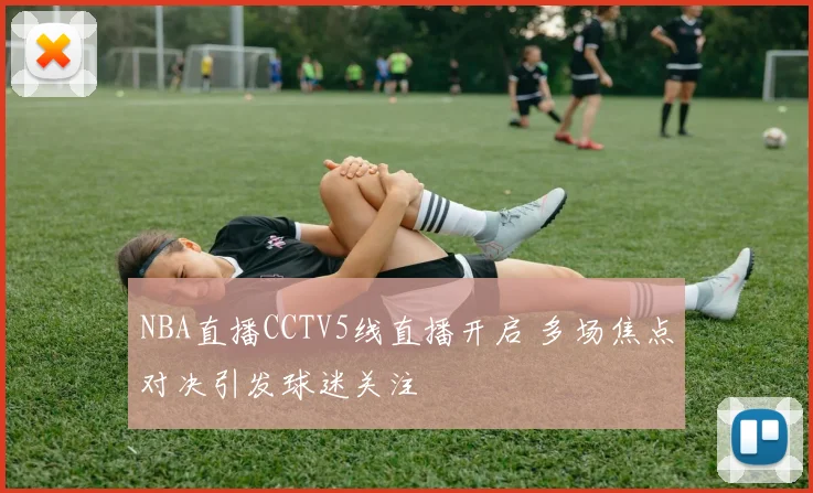 NBA直播CCTV5线直播开启 多场焦点对决引发球迷关注