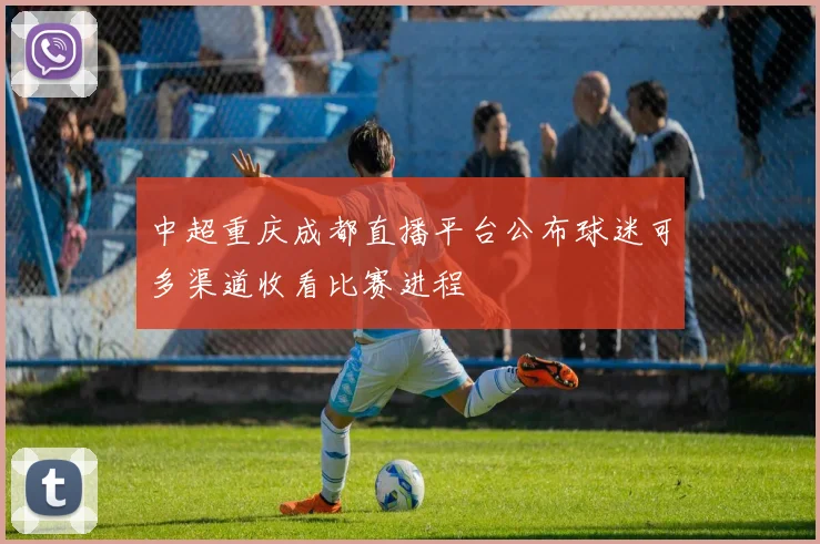 中超重庆成都直播平台公布球迷可多渠道收看比赛进程