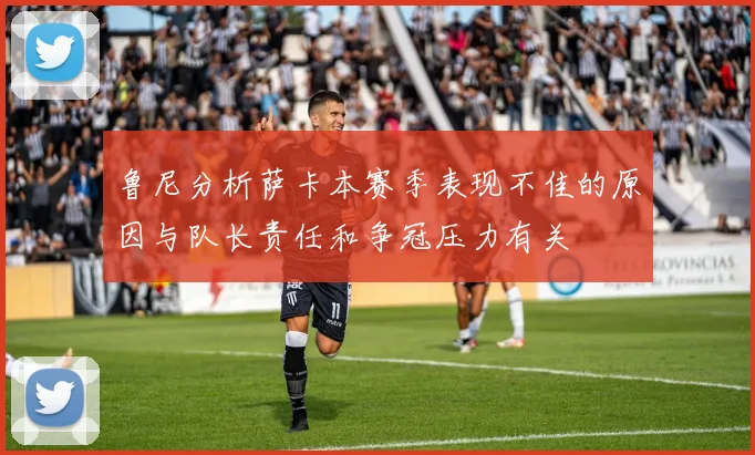 鲁尼分析萨卡本赛季表现不佳的原因与队长责任和争冠压力有关