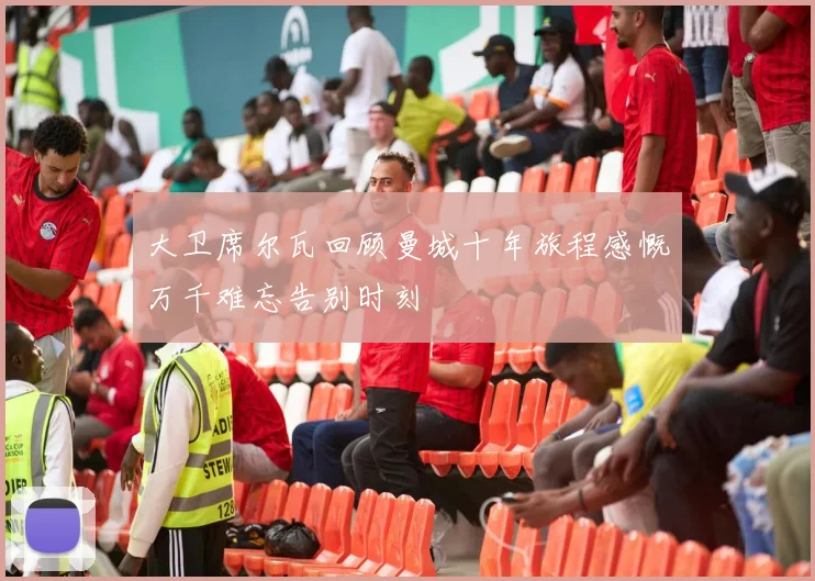 大卫席尔瓦回顾曼城十年旅程感慨万千难忘告别时刻
