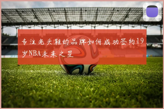 专注老头鞋的品牌如何成功签约19岁NBA未来之星