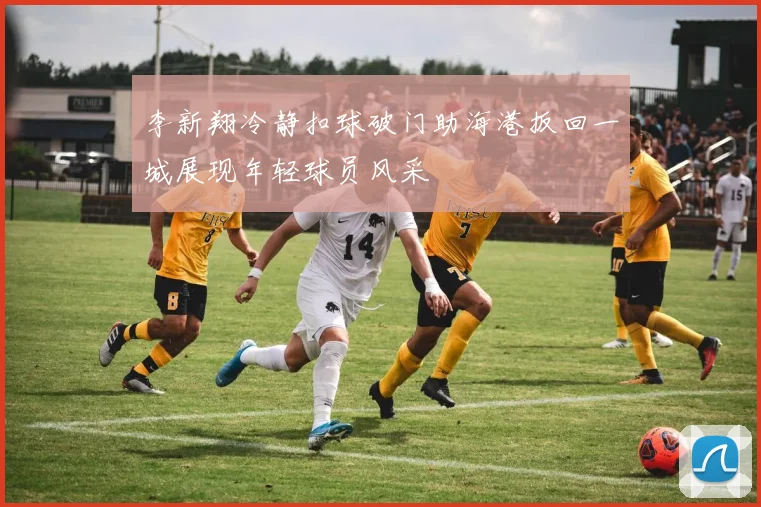 李新翔冷静扣球破门助海港扳回一城展现年轻球员风采