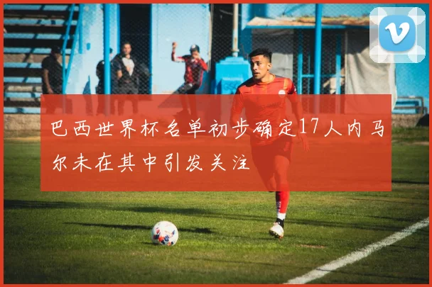 巴西世界杯名单初步确定17人内马尔未在其中引发关注
