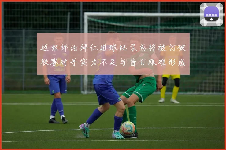 迈尔评论拜仁进球纪录或将被打破联赛对手实力不足与昔日艰难形成鲜明对比