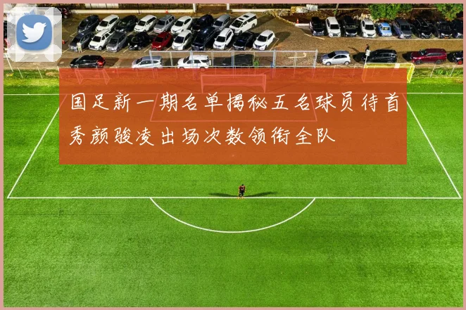 国足新一期名单揭秘五名球员待首秀颜骏凌出场次数领衔全队