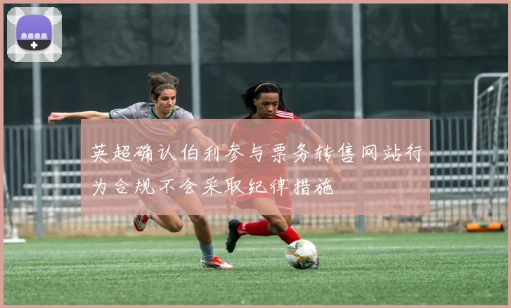 英超确认伯利参与票务转售网站行为合规不会采取纪律措施