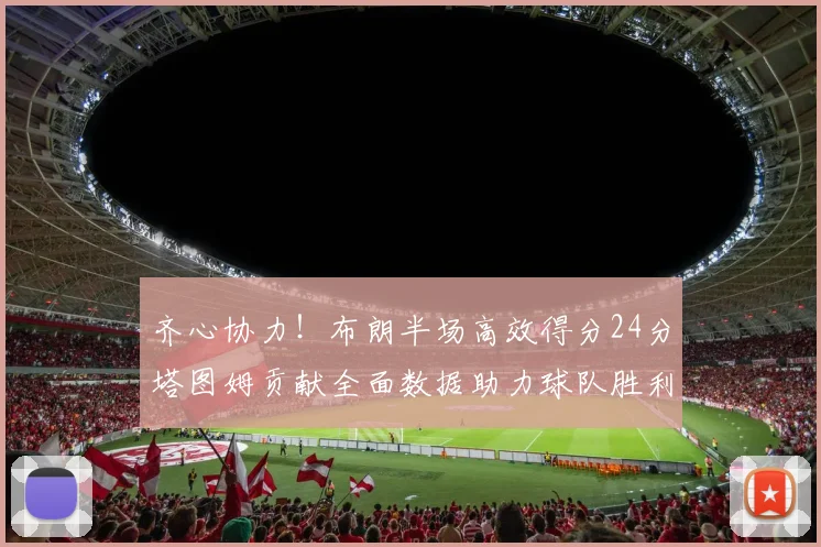 齐心协力！布朗半场高效得分24分塔图姆贡献全面数据助力球队胜利