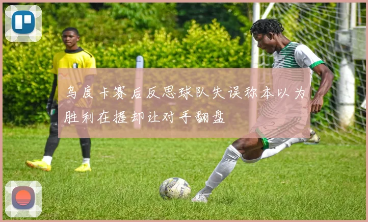 乌度卡赛后反思球队失误称本以为胜利在握却让对手翻盘