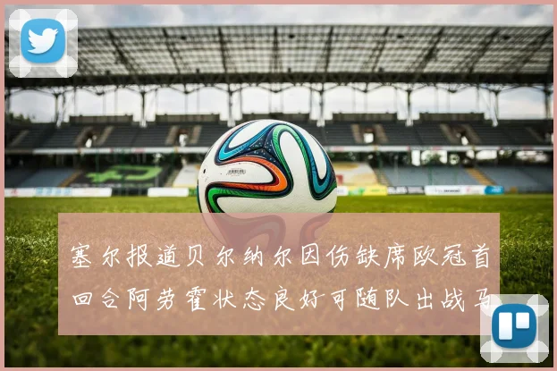 塞尔报道贝尔纳尔因伤缺席欧冠首回合阿劳霍状态良好可随队出战马竞