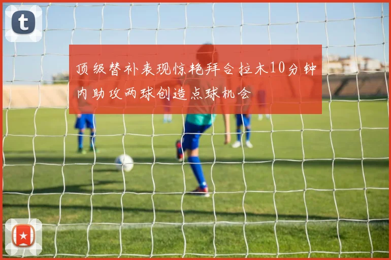 顶级替补表现惊艳拜合拉木10分钟内助攻两球创造点球机会