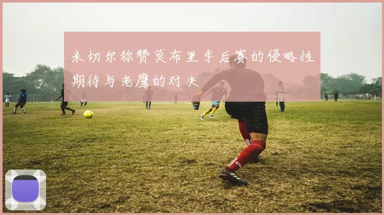 米切尔称赞莫布里季后赛的侵略性期待与老鹰的对决
