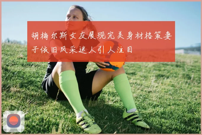 胡梅尔斯女友展现完美身材格策妻子依旧风采迷人引人注目